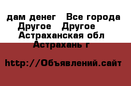 дам денег - Все города Другое » Другое   . Астраханская обл.,Астрахань г.